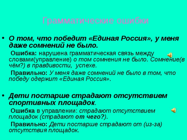  Грамматические ошибки О том, что победит «Единая Россия», у меня даже сомнений не было.  Ошибка: нарушена грамматическая связь между словами(управление) о том сомнения не было. Сомнение(в чём?) в правдивости, успехе.  Правильно: У меня даже сомнений не было в том, что победу одержит «Единая Россия». Дети постарше страдают отсутствием спортивных площадок .  Ошибка в управлении: страдают отсутствием площадок (страдают от чего? ).  Правильно: Дети постарше страдают от (из-за) отсутствия площадок. 