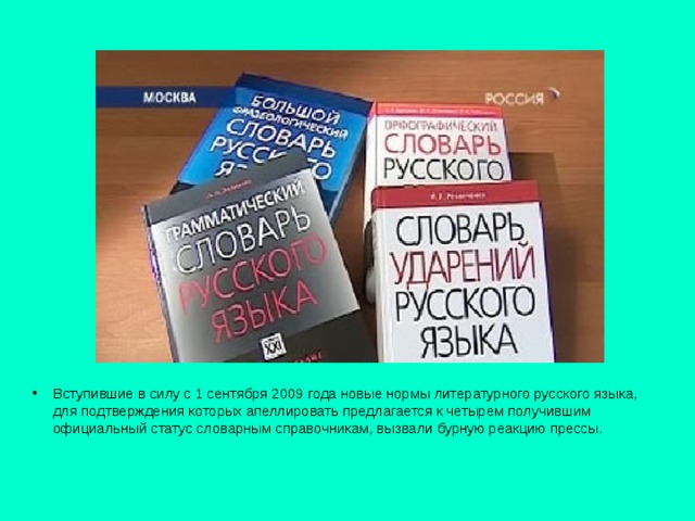   Вступившие в силу с 1 сентября 2009 года новые нормы литературного русского языка, для подтверждения которых апеллировать предлагается к четырем получившим официальный статус словарным справочникам, вызвали бурную реакцию прессы.    