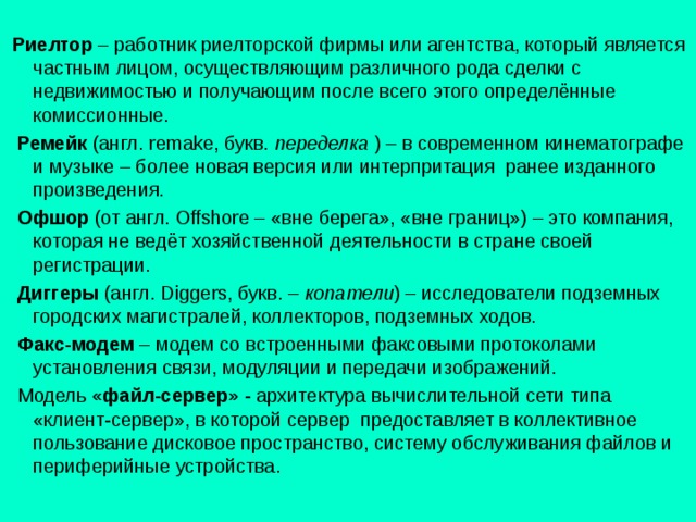  Риелтор – работник риелторской фирмы или агентства, который является частным лицом, осуществляющим различного рода сделки с недвижимостью и получающим после всего этого определённые комиссионные.  Ремейк (англ. remake , букв. переделка ) – в современном кинематографе и музыке – более новая версия или интерпритация ранее изданного произведения.  Офшор (от англ. Offshore – «вне берега», «вне границ») – это компания, которая не ведёт хозяйственной деятельности в стране своей регистрации.  Диггеры (англ. Diggers , букв. – копатели ) – исследователи подземных городских магистралей, коллекторов, подземных ходов.  Факс-модем – модем со встроенными факсовыми протоколами установления связи, модуляции и передачи изображений.  Модель «файл-сервер» - архитектура вычислительной сети типа «клиент-сервер», в которой сервер предоставляет в коллективное пользование дисковое пространство, систему обслуживания файлов и периферийные устройства. 