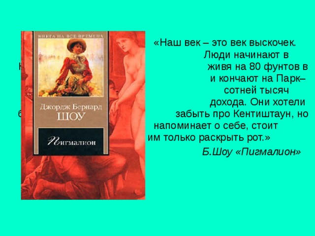  «Наш век – это век выскочек.     Люди начинают в Кентиштауне,    живя на 80 фунтов в год,      и кончают на Парк–лейн с      сотней тысяч годового      дохода. Они хотели бы      забыть про Кентиштаун, но он     напоминает о себе, стоит     им только раскрыть рот.»       Б.Шоу «Пигмалион» 