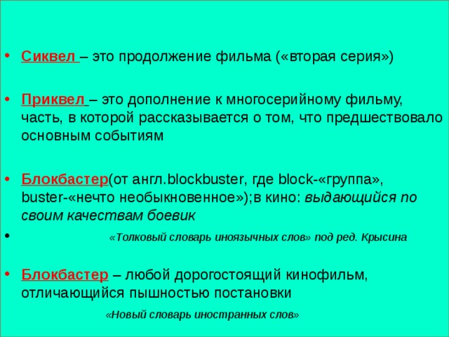   Сиквел – это продолжение фильма («вторая серия») Приквел  – это дополнение к многосерийному фильму, часть, в которой рассказывается о том, что предшествовало основным событиям Блокбастер (от англ. blockbuster , где block- «группа», buster- «нечто необыкновенное»);в кино: выдающийся по своим качествам боевик  «Толковый словарь иноязычных слов» под ред. Крысина  Блокбастер – любой дорогостоящий кинофильм, отличающийся пышностью постановки  «Новый словарь иностранных слов» 