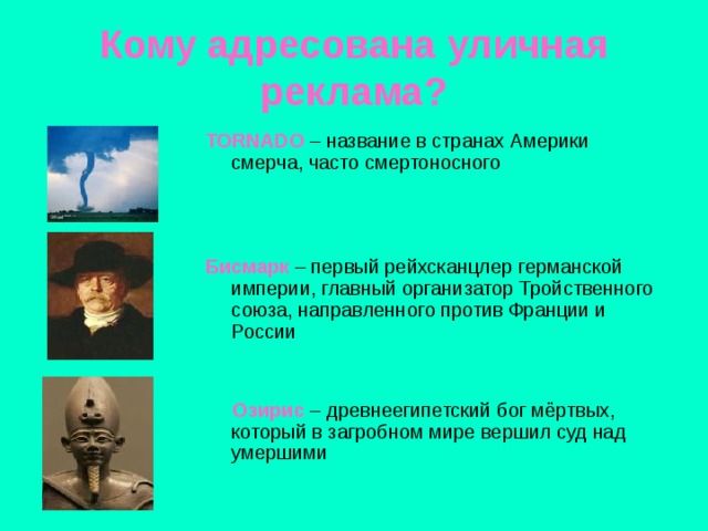 Кому адресована уличная реклама? TORNADO – название в странах Америки смерча, часто смертоносного Бисмарк – первый рейхсканцлер германской империи, главный организатор Тройственного союза, направленного против Франции и России  Озирис  – древнеегипетский бог мёртвых, который в загробном мире вершил суд над умершими 