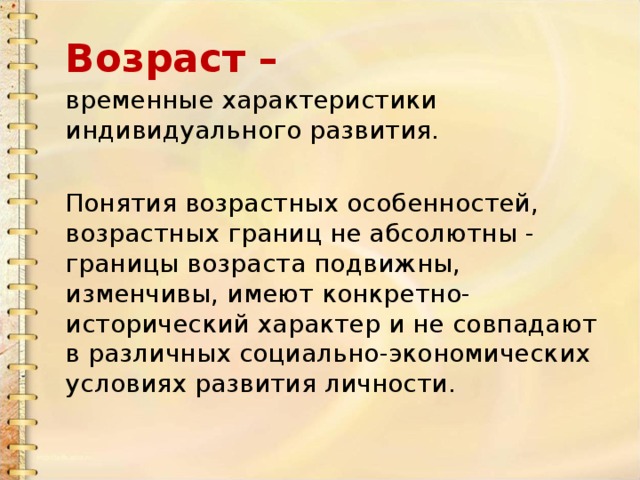Возраст – временные характеристики индивидуального развития. Понятия возрастных особенностей, возрастных границ не абсолютны - границы возраста подвижны, изменчивы, имеют конкретно-исторический характер и не совпадают в различных социально-экономических условиях развития личности. 