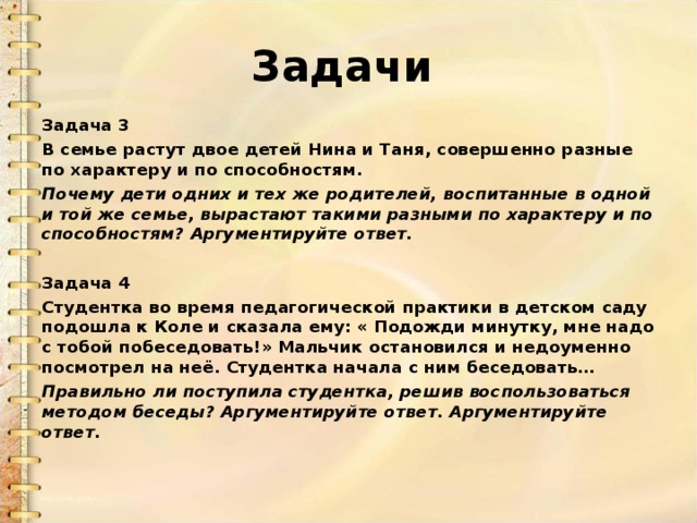 Задачи  Задача 3 В семье растут двое детей Нина и Таня, совершенно разные по характеру и по способностям. Почему дети одних и тех же родителей, воспитанные в одной и той же семье, вырастают такими разными по характеру и по способностям?  Аргументируйте ответ.  Задача 4 Студентка во время педагогической практики в детском саду подошла к Коле и сказала ему: « Подожди минутку, мне надо с тобой побеседовать!» Мальчик остановился и недоуменно посмотрел на неё. Студентка начала с ним беседовать… Правильно ли поступила студентка, решив воспользоваться методом беседы? Аргументируйте ответ. Аргументируйте ответ. 