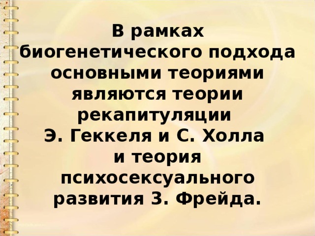 В рамках биогенетического подхода основными теориями являются теории рекапитуляции   Э. Геккеля и С. Холла  и теория психосексуального развития 3. Фрейда. 