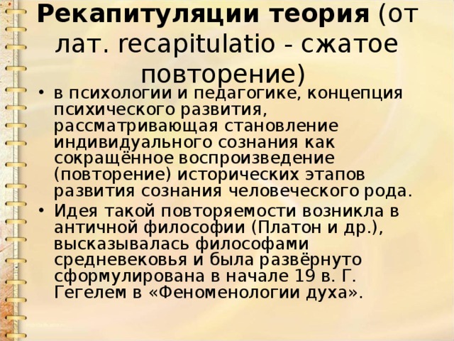 Рекапитуляции теория  (от лат. recapitulatio - сжатое повторение) в психологии и педагогике, концепция психического развития, рассматривающая становление индивидуального сознания как сокращённое воспроизведение (повторение) исторических этапов развития сознания человеческого рода. Идея такой повторяемости возникла в античной философии (Платон и др.), высказывалась философами средневековья и была развёрнуто сформулирована в начале 19 в. Г. Гегелем в «Феноменологии духа». 