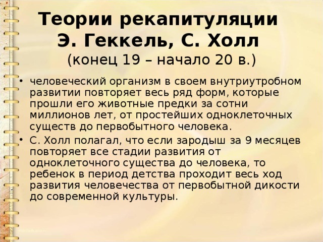 Теории рекапитуляции  Э. Геккель, С. Холл  (конец 19 – начало 20 в.) человеческий организм в своем внутриутробном развитии повторяет весь ряд форм, которые прошли его животные предки за сотни миллионов лет, от простейших одноклеточных существ до первобытного человека. С. Холл полагал, что если зародыш за 9 месяцев повторяет все стадии развития от одноклеточного существа до человека, то ребенок в период детства проходит весь ход развития человечества от первобытной дикости до современной культуры. 