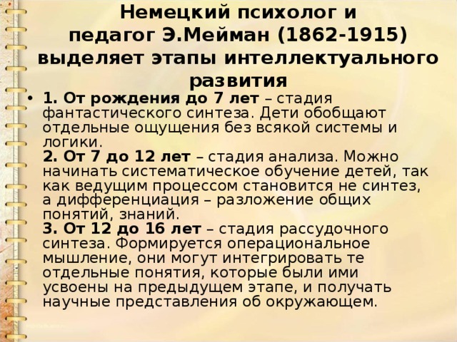 Немецкий психолог и педагог Э.Мейман (1862-1915) выделяет этапы интеллектуального развития 1.   От рождения до 7 лет – стадия фантастического синтеза. Дети обобщают отдельные ощущения без всякой системы и логики.   2.   От 7 до 12 лет – стадия анализа. Можно начинать систематическое обучение детей, так как ведущим процессом становится не синтез, а дифференциация – разложение общих понятий, знаний.  3.   От 12 до 16 лет – стадия рассудочного синтеза. Формируется операциональное мышление, они могут интегрировать те отдельные понятия, которые были ими усвоены на предыдущем этапе, и получать научные представления об окружающем. 
