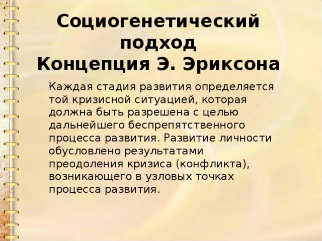 Социогенетический подход  Концепция Э. Эриксона Каждая стадия развития определяется той кризисной ситуацией, которая должна быть разрешена с целью дальнейшего беспрепятственного процесса развития. Развитие личности обусловлено результатами преодоления кризиса (конфликта), возникающего в узловых точках процесса развития. 