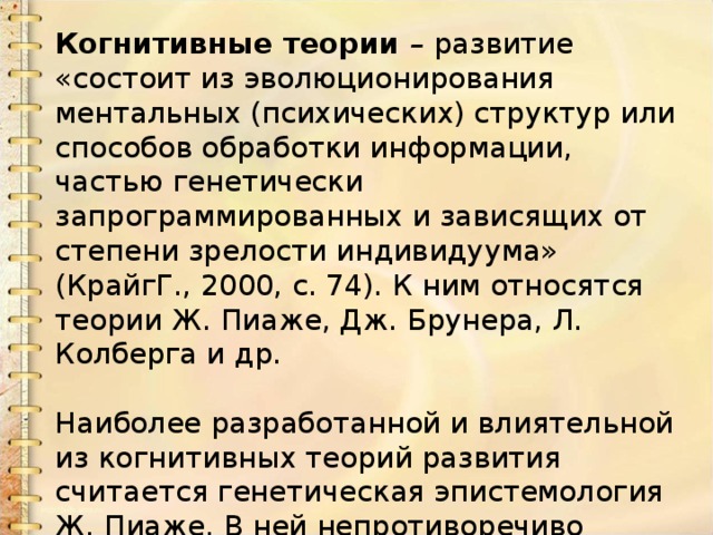 Когнитивные теории – развитие «состоит из эволюционирования ментальных (психических) структур или способов обработки информации, частью генетически запрограммированных и зависящих от степени зрелости индивидуума» (КрайгГ., 2000, с. 74). К ним относятся теории Ж. Пиаже, Дж. Брунера, Л. Колберга и др.   Наиболее разработанной и влиятельной из когнитивных теорий развития считается генетическая эпистемология Ж. Пиаже. В ней непротиворечиво объединены представления о внутренней природе интеллекта и его внешних проявлениях. 