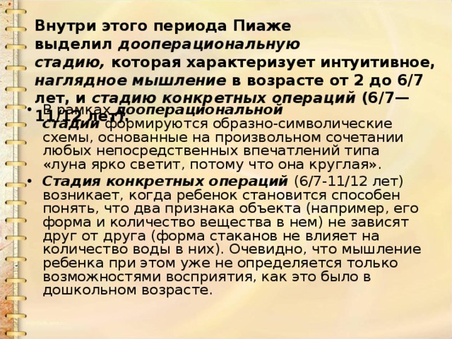 Внутри этого периода Пиаже выделил  дооперациональную стадию,  которая характеризует интуитивное, наглядное мышление  в возрасте от 2 до 6/7 лет, и  стадию конкретных операций  (6/7—11/12 лет). В рамках  дооперациональной стадии  формируются образно-символические схемы, основанные на произвольном сочетании любых непосредственных впечатлений типа «луна ярко светит, потому что она круглая». Стадия конкретных операций  (6/7-11/12 лет) возникает, когда ребенок становится способен понять, что два признака объекта (например, его форма и количество вещества в нем) не зависят друг от друга (форма стаканов не влияет на количество воды в них). Очевидно, что мышление ребенка при этом уже не определяется только возможностями восприятия, как это было в дошкольном возрасте. 