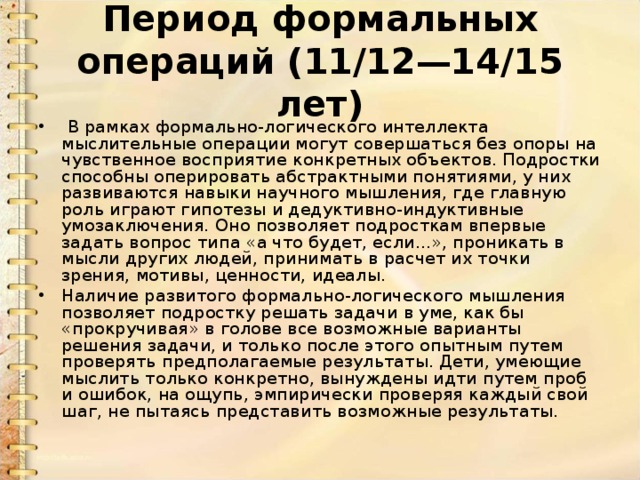 Период формальных операций (11/12—14/15 лет)   В рамках формально-логического интеллекта мыслительные операции могут совершаться без опоры на чувственное восприятие конкретных объектов. Подростки способны оперировать абстрактными понятиями, у них развиваются навыки научного мышления, где главную роль играют гипотезы и дедуктивно-индуктивные умозаключения. Оно позволяет подросткам впервые задать вопрос типа «а что будет, если...», проникать в мысли других людей, принимать в расчет их точки зрения, мотивы, ценности, идеалы. Наличие развитого формально-логического мышления позволяет подростку решать задачи в уме, как бы «прокручивая» в голове все возможные варианты решения задачи, и только после этого опытным путем проверять предполагаемые результаты. Дети, умеющие мыслить только конкретно, вынуждены идти путем проб и ошибок, на ощупь, эмпирически проверяя каждый свой шаг, не пытаясь представить возможные результаты. 