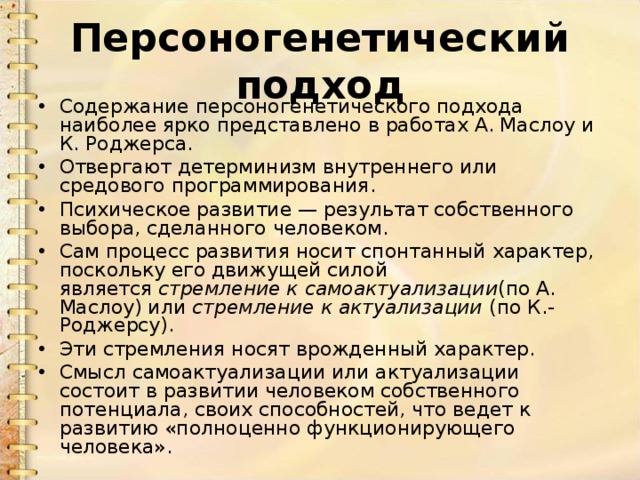 Персоногенетический подход Содержание персоногенетического подхода наиболее ярко представлено в работах А. Маслоу и К. Роджерса. Отвергают детерминизм внутреннего или средового программирования. Психическое развитие — результат собственного выбора, сделанного человеком. Сам процесс развития носит спонтанный характер, поскольку его движущей силой является  стремление к самоактуализации (по А. Маслоу) или  стремление к актуализации  (по К.-Роджерсу). Эти стремления носят врожденный характер. Смысл самоактуализации или актуализации состоит в развитии человеком собственного потенциала, своих способностей, что ведет к развитию «полноценно функционирующего человека». 