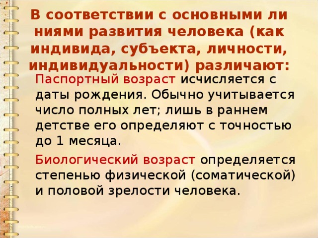 В соответствии с основными ли­ниями развития человека (как индиви­да, субъекта, личности, индивидуаль­ности) различают: Паспортный возраст исчис­ляется с даты рождения. Обычно учи­тывается число полных лет; лишь в раннем детстве его определяют с точ­ностью до 1 месяца. Биологический возраст  опре­деляется степенью физической (соматической) и половой зре­лости человека. 