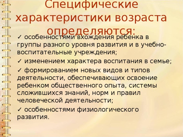 Специфические характеристики возраста определяются: ✓   особенностями вхождения ребенка в группы разного уровня развития и в учебно-воспитательные учреждения; ✓   изменением характера воспитания в семье; ✓   формированием новых видов и типов деятельности, обеспечивающих освоение ребенком общественного опыта, системы сложившихся знаний, норм и правил человеческой деятельности; ✓   особенностями физиологического развития. 