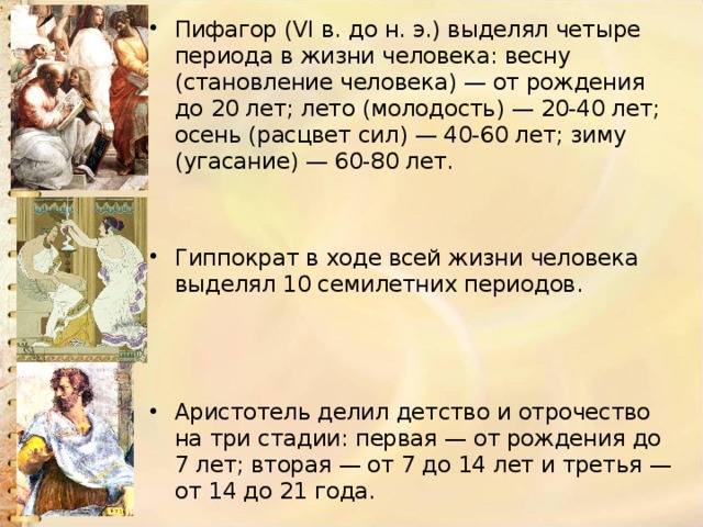 Пифагор (VI в. до н. э.) выделял четыре периода в жизни человека: весну (становление человека) — от рождения до 20 лет; лето (молодость) — 20-40 лет; осень (расцвет сил) — 40-60 лет; зиму (угасание) — 60-80 лет. Гиппократ в ходе всей жизни человека выделял 10 семилетних периодов. Аристотель делил детство и отрочество на три стадии: первая — от рождения до 7 лет; вторая — от 7 до 14 лет и третья — от 14 до 21 года. 