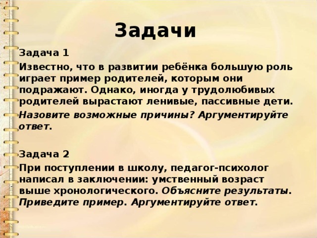 Задачи  Задача 1 Известно, что в развитии ребёнка большую роль играет пример родителей, которым они подражают. Однако, иногда у трудолюбивых родителей вырастают ленивые, пассивные дети. Назовите возможные причины? Аргументируйте ответ.  Задача 2 При поступлении в школу, педагог-психолог написал в заключении: умственный возраст выше хронологического. Объясните результаты. Приведите пример. Аргументируйте ответ.  
