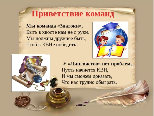 Приветствие команд Мы команда «Знатоки», Быть в хвосте нам не с руки. Мы должны дружнее быть, Чтоб в КВНе победить!  У «Лингвистов» нет проблем, Пусть начнётся КВН, И мы сможем доказать, Что нас трудно обыграть. 
