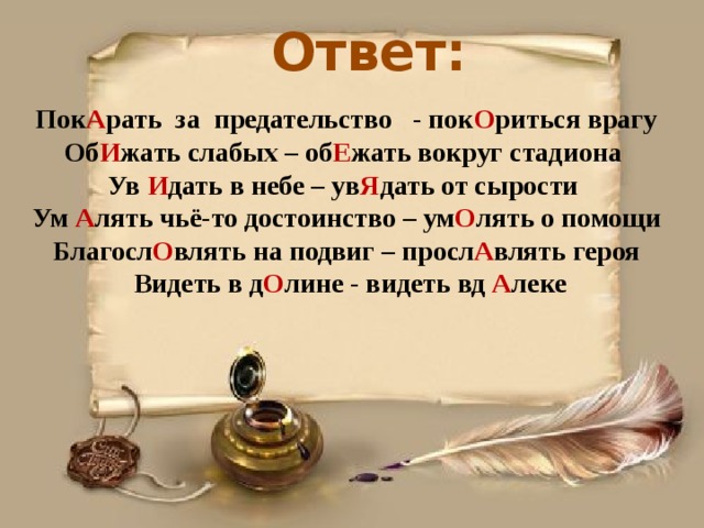 Ответ: Пок А рать за предательство - пок О риться врагу Об И жать слабых – об Е жать вокруг стадиона Ув И дать в небе – ув Я дать от сырости Ум А лять чьё-то достоинство – ум О лять о помощи Благосл О влять на подвиг – просл А влять героя  Видеть в д О лине - видеть вд А леке 