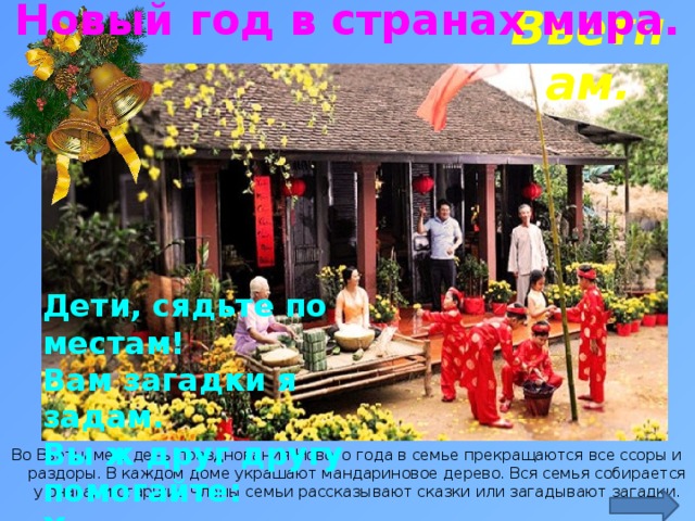 Новый год в странах мира. Вьетнам. Дети, сядьте по местам!  Вам загадки я задам.  Вы ж друг другу помогайте:  Хором дружно отвечайте! http://visavietnam.net.vn/upload/news/lunarnewyearinvietnam2016-01_1965_200x133.25.jpg Во Вьетнаме в день празднования Нового года в семье прекращаются все ссоры и раздоры. В каждом доме украшают мандариновое дерево. Вся семья собирается у очага, и старшие члены семьи рассказывают сказки или загадывают загадки.  