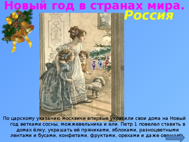 Новый год в странах мира. Россия http://ped-kopilka.ru/blogs/marija-yurevna-rudaja/konspekt-nod-po-formirovaniyu-celostnoi-kartiny-mira-novyi-god-idet-po-miru.html По царскому указанию москвичи впервые украсили свои дома на Новый год ветками сосны, можжевельника и ели. Петр 1 повелел ставить в домах ёлку, украшать её пряниками, яблоками, разноцветными лентами и бусами, конфетами, фруктами, орехами и даже овощами.  