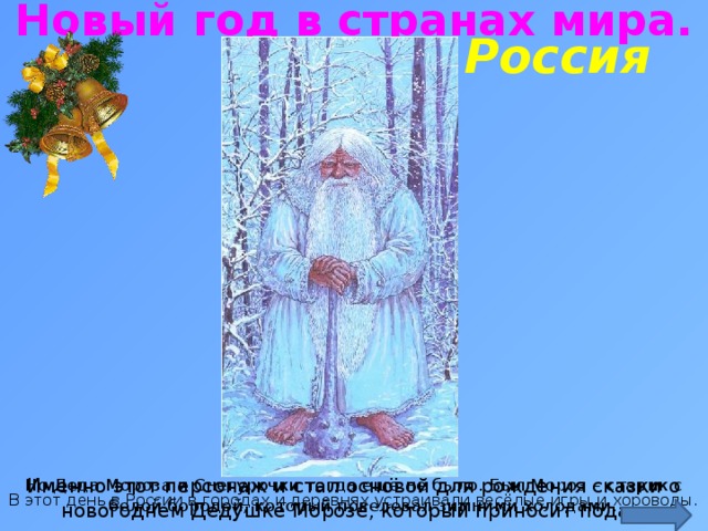 Новый год в странах мира. Россия http://img0.liveinternet.ru/images/attach/c/4/81/364/81364918_3640123_zuza_slavuk_1_.jpg Именно этот персонаж и стал основой для рождения сказки о новогоднем Дедушке Морозе, который приносит подарки. Но Деда Мороза и Снегурочки тогда ещё не было. Был Мороз – старик с белой бородой, который повелевал зимними холодами. В этот день в России в городах и деревнях устраивали весёлые игры и хороводы.  