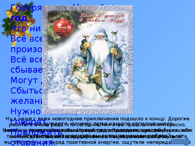 Говорят, под Новый год Что ни пожелается - Всё всегда произойдёт, Всё всегда сбывается. Могут даже у ребят Сбыться все желания, Нужно только, говорят, Приложить старания. Ну а наше с вами новогоднее приключение подошло к концу. Дорогие ребята, я очень рада, что сегодняшняя игра прошла так интересно, весело и увлекательно. Вы играли просто замечательно, показали себя такими талантливыми и эрудированными. Независимо от результата, мы все получили заряд позитивной энергии, ощутили непередаваемую атмосферу всеми любимого праздника – Нового года. Как вы думаете, почему тема нашего сегодняшнего приключения – «Новый год - праздник чувств»?   Новый год - чудесный праздник, возвращающий в детство, дарящий радость всем от мала до велика, заставляющий мечтать и верить в исполнение желаний! А что ещё интересного вы сегодня узнали ребята? 
