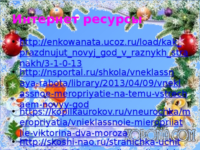 Интернет ресурсы http://enkowanata.ucoz.ru/load/kak_prazdnujut_novyj_god_v_raznykh_stranakh/3-1-0-13 http://nsportal.ru/shkola/vneklassnaya-rabota/library/2013/04/09/vneklassnoe-meropriyatie-na-temu-vstrechaem-novyy-god https://kopilkaurokov.ru/vneurochka/meropriyatia/vnieklassnoie-mieropriiatiie-viktorina-dva-moroza http://skoshi-nao.ru/stranichka-uchitelya/48-v/369-stsenarij-vospitatelskogo-chasa-novyj-god-shagaet-po-planete.html https://урок.рф/library/den_rozhdeniya_deda_moroza_135143.html http://ped-kopilka.ru/blogs/marija-yurevna-rudaja/konspekt-nod-po-formirovaniyu-celostnoi-kartiny-mira-novyi-god-idet-po-miru.html https://www.metod-kopilka.ru/konspekt_vospitatelnogo_chasa__istoriya_novogo_goda-10109.htm 