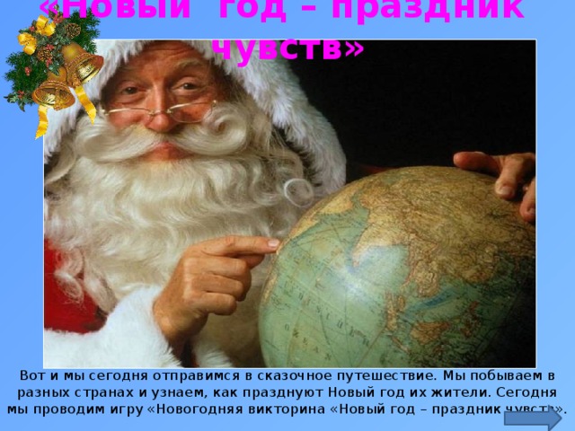 «Новый год – праздник чувств» https://st03.kakprosto.ru/tumb/680/images/article/2011/11/26/1_5255274c147f65255274c1485e.jpg Вот и мы сегодня отправимся в сказочное путешествие. Мы побываем в разных странах и узнаем, как празднуют Новый год их жители. Сегодня мы проводим игру «Новогодняя викторина «Новый год – праздник чувств».  