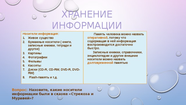 Хранение информации Носители информация:  Живое существо Бумажные носители ( книги, записные книжки, тетради и другое) Картины Фотографии Фильмы Кассеты Диски (CD-R, CD-RW, DVD-R, DVD-RW)  Flash-память и т.д.  Память человека можно назвать оперативной , потому что содержащая в ней информация воспроизводится достаточно быстро. Записные книжки, справочники, энциклопедии и другие внешние носители можно назвать долговременной памятью Вопрос: Назовите, какие носители информации были в сказке «Стрекоза и Муравей»? 