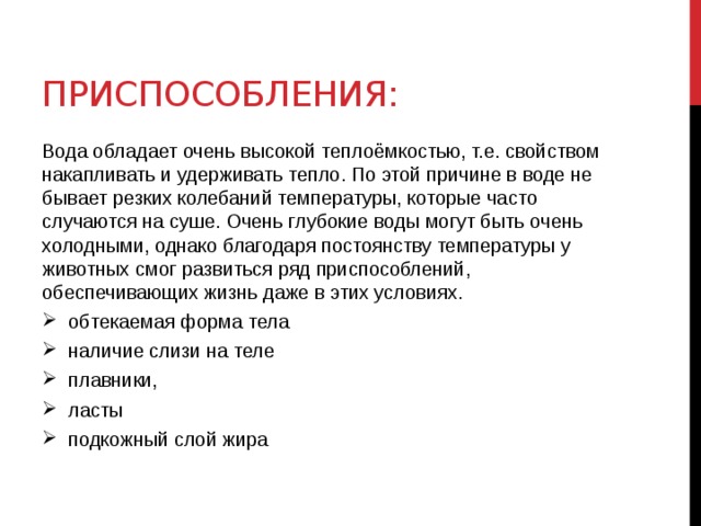 Приспособления: Вода обладает очень высокой теплоёмкостью, т.е. свойством накапливать и удерживать тепло. По этой причине в воде не бывает резких колебаний температуры, которые часто случаются на суше. Очень глубокие воды могут быть очень холодными, однако благодаря постоянству температуры у животных смог развиться ряд приспособлений, обеспечивающих жизнь даже в этих условиях. обтекаемая форма тела наличие слизи на теле плавники, ласты подкожный слой жира 