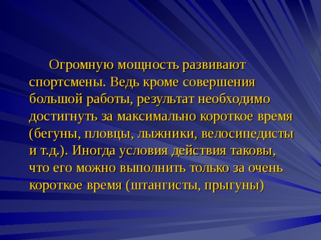   Огромную мощность развивают спортсмены. Ведь кроме совершения большой работы, результат необходимо достигнуть за максимально короткое время (бегуны, пловцы, лыжники, велосипедисты и т.д.). Иногда условия действия таковы, что его можно выполнить только за очень короткое время (штангисты, прыгуны) 