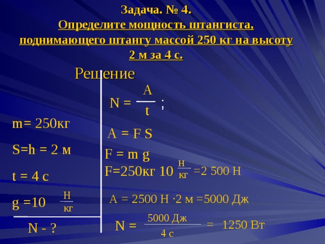 А = F S Задача. № 4.  Определите мощность штангиста, поднимающего штангу массой 250 кг на высоту 2 м за 4 с. Решение A N = ; t m= 2 50 кг S=h = 2 м t = 4 c g  =10 F = m g  F= 2 50 кг 10 Н =2 500 Н кг H А = 2500 Н · 2 м =5000 Дж  кг 500 0  Дж = 1250 Вт N = N - ? 4 с 