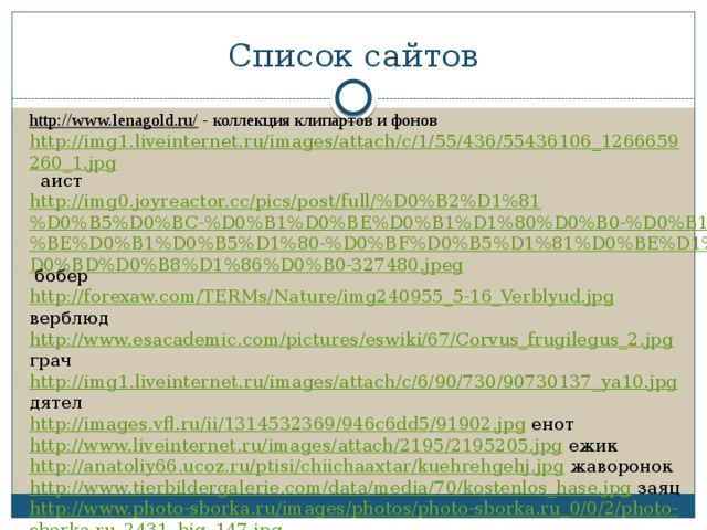 Список сайтов http://www.lenagold.ru/ - коллекция клипартов и фонов http://img1.liveinternet.ru/images/attach/c/1/55/436/55436106_1266659260_1.jpg аист http://img0.joyreactor.cc/pics/post/full/%D0%B2%D1%81%D0%B5%D0%BC-%D0%B1%D0%BE%D0%B1%D1%80%D0%B0-%D0%B1%D0%BE%D0%B1%D0%B5%D1%80-%D0%BF%D0%B5%D1%81%D0%BE%D1%87%D0%BD%D0%B8%D1%86%D0%B0-327480.jpeg бобер http://forexaw.com/TERMs/Nature/img240955_5-16_Verblyud.jpg верблюд http://www.esacademic.com/pictures/eswiki/67/Corvus_frugilegus_2.jpg грач http://img1.liveinternet.ru/images/attach/c/6/90/730/90730137_ya10.jpg дятел http://images.vfl.ru/ii/1314532369/946c6dd5/91902.jpg енот http://www.liveinternet.ru/images/attach/2195/2195205.jpg ежик http://anatoliy66.ucoz.ru/ptisi/chiichaaxtar/kuehrehgehj.jpg жаворонок http://www.tierbildergalerie.com/data/media/70/kostenlos_hase.jpg заяц http://www.photo-sborka.ru/images/photos/photo-sborka.ru_0/0/2/photo-sborka.ru_2431_big_147.jpg индюк http://www.researchvit.com/wp-content/uploads/2014/05/Yorkshire-Terrier.jpg йоркширский терьер 