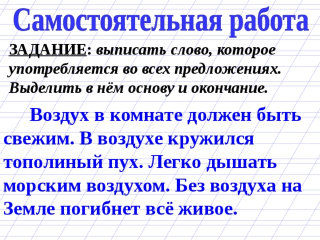 ЗАДАНИЕ : выписать слово, которое употребляется во всех предложениях. Выделить в нём основу и окончание.  Воздух в комнате должен быть свежим. В воздухе кружился тополиный пух. Легко дышать морским воздухом. Без воздуха на Земле погибнет всё живое. 