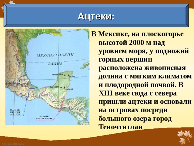 Ацтеки: В Мексике, на плоскогорье высо­той 2000 м над уровнем моря, у подножий горных вершин расположена живописная долина с мягким климатом и плодородной почвой. В XIII веке сюда с севера пришли ацтеки и основали на островах посреди большого озера город Теночтитлан 