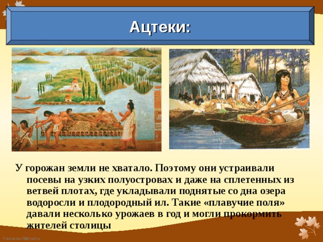 Ацтеки: У горожан земли не хватало. Поэтому они устраивали посевы на узких полуостровах и даже на сплетенных из ветвей плотах, где укладывали поднятые со дна озера водоросли и плодородный ил. Такие «плавучие поля» давали несколько урожаев в год и могли прокормить жителей столицы  