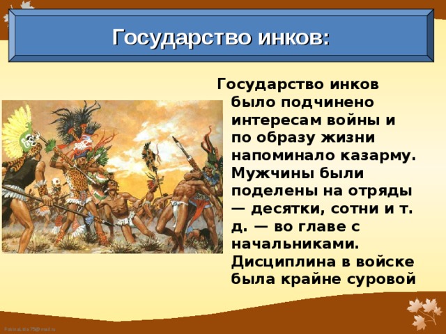 Государство инков: Государство инков было подчинено интересам войны и по образу жизни напоминало казарму. Мужчины были поделены на отряды — десятки, сотни и т. д. — во главе с начальниками. Дисциплина в войске была крайне суровой  