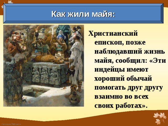 Как жили майя: Христианский епископ, позже наблюдавший жизнь майя, сообщил: «Эти индейцы имеют хороший обычай помогать друг другу взаимно во всех своих работах».  