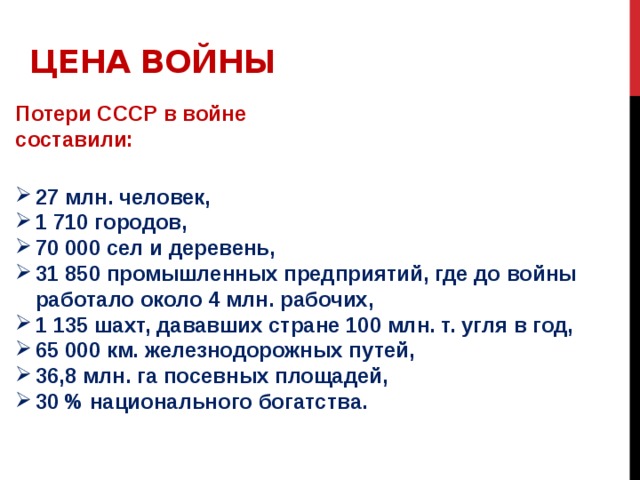 Цена войны Потери СССР в войне составили: 27 млн. человек, 1 710 городов, 70 000 сел и деревень, 31 850 промышленных предприятий, где до войны работало около 4 млн. рабочих, 1 135 шахт, дававших стране 100 млн. т. угля в год, 65 000 км. железнодорожных путей, 36,8 млн. га посевных площадей, 30 % национального богатства. 