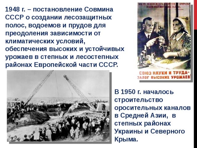 1948 г. – постановление Совмина СССР о создании лесозащитных полос, водоемов и прудов для преодоления зависимости от климатических условий, обеспечения высоких и устойчивых урожаев в степных и лесостепных районах Европейской части СССР. В 1950 г. началось строительство оросительных каналов в Средней Азии, в степных районах Украины и Северного Крыма. 