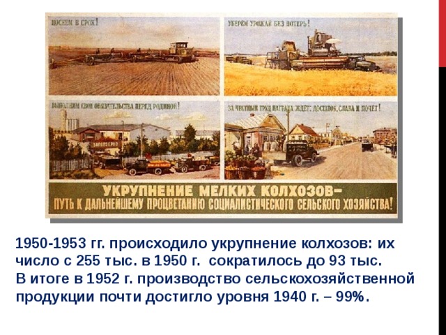 1950-1953 гг. происходило укрупнение колхозов: их число с 255 тыс. в 1950 г. сократилось до 93 тыс. В итоге в 1952 г. производство сельскохозяйственной продукции почти достигло уровня 1940 г. – 99%. 