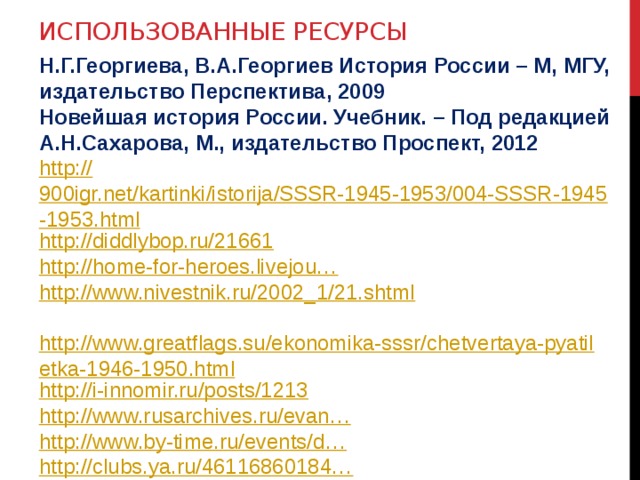 Использованные ресурсы Н.Г.Георгиева, В.А.Георгиев История России – М, МГУ, издательство Перспектива, 2009 Новейшая история России. Учебник. – Под редакцией А.Н.Сахарова, М., издательство Проспект, 2012 http:// 900igr.net/kartinki/istorija/SSSR-1945-1953/004-SSSR-1945-1953.html http ://diddlybop.ru/21661 http://home-for-heroes.livejou… http://www.nivestnik.ru/2002_1/21.shtml   http://www.greatflags.su/ekonomika-sssr/chetvertaya-pyatiletka-1946-1950.html http://i-innomir.ru/posts/1213 http:// www.rusarchives.ru/evan… http ://www.by-time.ru/events/d… http://clubs.ya.ru/46116860184… http://www.protown.ru/information/hide/5986.html 