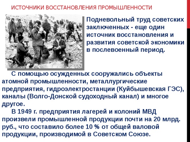 Источники восстановления промышленности Подневольный труд советских заключенных - еще один источник восстановления и развития советской экономики в послевоенный период.  С помощью осужденных сооружались объекты атомной промышленности, металлургические предприятия, гидроэлектростанции (Куйбышевская ГЭС), каналы (Волго-Донской судоходный канал) и многое другое.  В 1949 г. предприятия лагерей и колоний МВД произвели промышленной продукции почти на 20 млрд. руб., что составило более 10 % от общей валовой продукции, производимой в Советском Союзе.  
