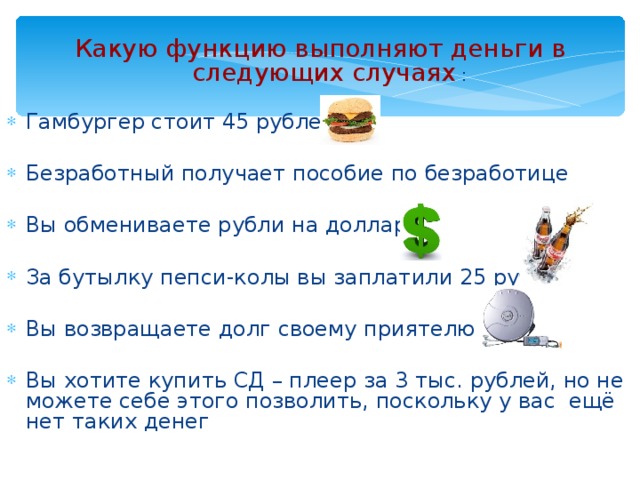 Какую функцию выполняют деньги в следующих случаях : Гамбургер стоит 45 рублей Безработный получает пособие по безработице Вы обмениваете рубли на доллары За бутылку пепси-колы вы заплатили 25 рублей Вы возвращаете долг своему приятелю Вы хотите купить СД – плеер за 3 тыс. рублей, но не можете себе этого позволить, поскольку у вас ещё нет таких денег 