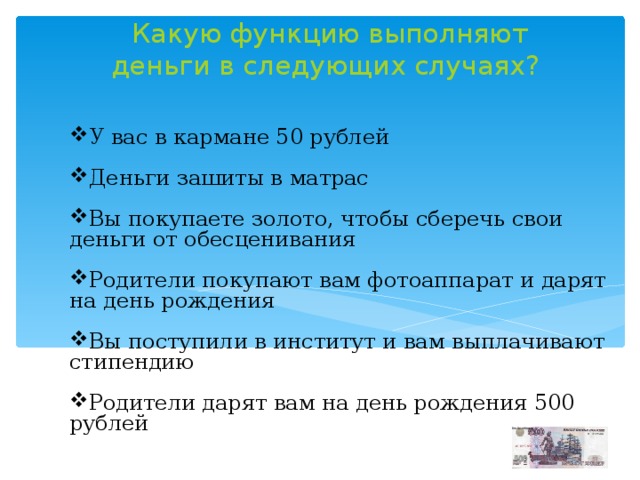 Какую функцию выполняют деньги в следующих случаях?   У вас в кармане 50 рублей Деньги зашиты в матрас Вы покупаете золото, чтобы сберечь свои деньги от обесценивания Родители покупают вам фотоаппарат и дарят на день рождения Вы поступили в институт и вам выплачивают стипендию Родители дарят вам на день рождения 500 рублей 