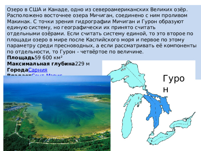 Озеро в США и Канаде, одно из североамериканских Великих озёр. Расположено восточнее озера Мичиган, соединено с ним проливом Макинак. С точки зрения гидрографии Мичиган и Гурон образуют единую систему, но географически их принято считать отдельными озёрами. Если считать систему единой, то это второе по площади озеро в мире после Каспийского моря и первое по этому параметру среди пресноводных, а если рассматривать её компоненты по отдельности, то Гурон - четвёртое по величине.  Площадь 59 600 км² Максимальная глубина 229 м Города Сарния Впадает Сент-Мэрис Гурон 