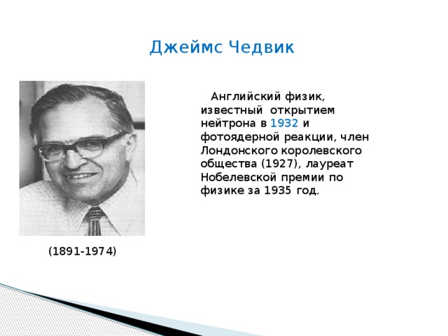 Джеймс Чедвик  Английский физик, известный открытием нейтрона в 1932 и фотоядерной реакции, член Лондонского королевского общества (1927), лауреат Нобелевской премии по физике за 1935 год. (1891-1974) 