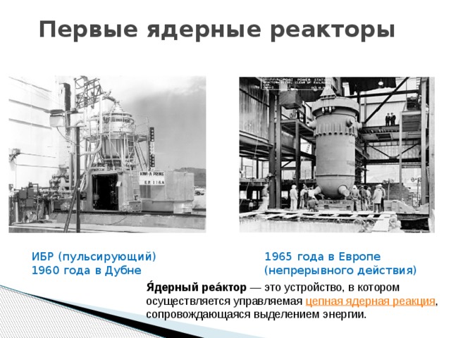 Первые ядерные реакторы ИБР (пульсирующий) 1965 года в Европе 1960 года в Дубне (непрерывного действия) Я́дерный реа́ктор  — это устройство, в котором осуществляется управляемая  цепная ядерная реакция , сопровождающаяся выделением энергии. 