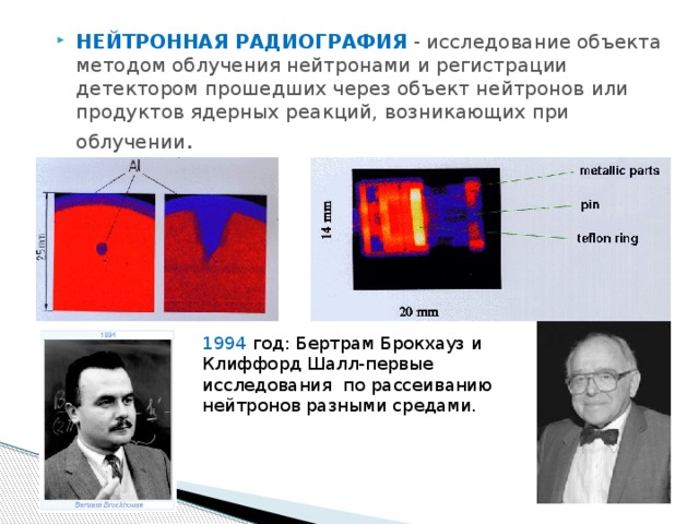 НЕЙТРОННАЯ РАДИОГРАФИЯ  - исследование объекта методом облучения нейтронами и регистрации детектором прошедших через объект нейтронов или продуктов ядерных реакций, возникающих при облучении . 1994 год: Бертрам Брокхауз и Клиффорд Шалл-первые исследования по рассеиванию нейтронов разными средами. 